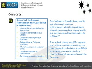Ces challenges répondent pour partie aux missions des acteurs institutionnels, dans leurs politiques d’appui aux entreprises, et pour partie aux métiers des acteurs industriels de la filière IT. Pour autant, relever ces défis suppose une meilleure collaboration entre ces deux populations d’acteurs pour définir les solutions innovantes à même d’ancrer le numérique dans l’économie française. Relever les 7 challenges de l’appropriation des TIC par les PME  et TPE françaises: Information et sensibilisation aux enjeux Initiation et formation aux usages Conseil et prescription de solutions Adéquation de l’offre de solutions Marketing et communication ciblés Commercialisation et distribution Accompagnement et services Constats: 