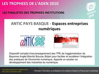 Les membres en 2010 LES FINALISTES DES TROPHEES INSTITUTIONS   LES TROPHEES DE L’ADEN 2010 Dispositif complet d’accompagnement des TPE de l’agglomération de Bayonne Anglet Biarritz Boucau Bidart pour faciliter et accélérer l’intégration des pratiques de l’économie numérique. Apporte un soutien au développement des industries du numérique.  ANTIC PAYS BASQUE -  Espaces entreprises numériques 