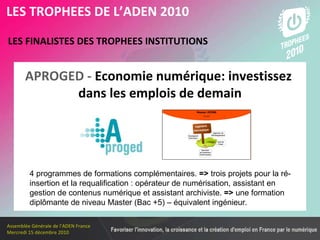 Les membres en 2010 LES FINALISTES DES TROPHEES INSTITUTIONS   LES TROPHEES DE L’ADEN 2010 4 programmes de formations complémentaires.  =>  trois projets pour la ré-insertion et la requalification : opérateur de numérisation, assistant en gestion de contenus numérique et assistant archiviste.  =>  une formation diplômante de niveau Master (Bac +5) – équivalent ingénieur. APROGED -  Economie numérique: investissez  dans les emplois de demain 
