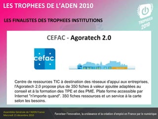 Les membres en 2010 LES FINALISTES DES TROPHEES INSTITUTIONS   LES TROPHEES DE L’ADEN 2010 Centre de ressources TIC à destination des réseaux d'appui aux entreprises, l'Agoratech 2,0 propose plus de 350 fiches à valeur ajoutée adaptées au conseil et à la formation des TPE et des PME. Plate forme accessible par Internet "n'importe quand". 350 fiches ressources et un service à la carte selon les besoins. CEFAC -  Agoratech 2.0 
