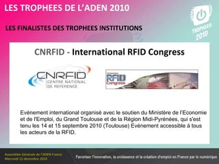 Les membres en 2010 LES FINALISTES DES TROPHEES INSTITUTIONS   LES TROPHEES DE L’ADEN 2010 Evénement international organisé avec le soutien du Ministère de l’Economie et de l'Emploi, du Grand Toulouse et de la Région Midi-Pyrénées, qui s'est tenu les 14 et 15 septembre 2010 (Toulouse) Evénement accessible à tous les acteurs de la RFID. CNRFID -  International RFID Congress 