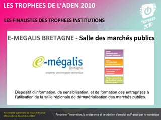 Les membres en 2010 LES FINALISTES DES TROPHEES INSTITUTIONS   LES TROPHEES DE L’ADEN 2010 Dispositif d’information, de sensibilisation, et de formation des entreprises à l’utilisation de la salle régionale de dématérialisation des marchés publics.  E-MEGALIS BRETAGNE -  Salle des marchés publics 