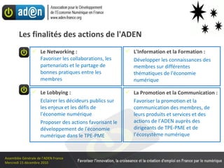 Les finalités des actions de l'ADEN Le Networking : Favoriser les collaborations, les partenariats et le partage de bonnes pratiques entre les membres L'Information et la Formation : Développer les connaissances des membres sur différentes thématiques de l'économie numérique La Promotion et la Communication : Favoriser la promotion et la communication des membres, de leurs produits et services et des actions de l’ADEN auprès des  dirigeants de TPE-PME et de l’écosystème numérique Le Lobbying :  Eclairer les décideurs publics sur les enjeux et les défis de l'économie numérique  Proposer des actions favorisant le développement de l'économie numérique dans le TPE-PME  