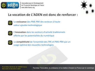 La vocation de L’ADEN est donc de renforcer : La  croissance  des PME PMI des secteurs à haute valeur ajoutée technologique L ’ innovation   dans les secteurs d’activité traditionnels offerte par les potentialités du numérique La  compétitivité   de l’ensemble des TPE et PME-PMI par un  usage optimal des nouvelles technologies 