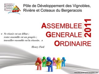 Pôle de Développement des Vignobles,
                     Rivière et Coteaux du Bergeracois




                                                     2011
                                      ASSEMBLEEo o
« Se réunir est un début ;
  rester ensemble est un progrès ;     GENERALEo o
  travailler ensemble est la réussite. »

                             Henry Ford
                                         ORDINAIRE
 