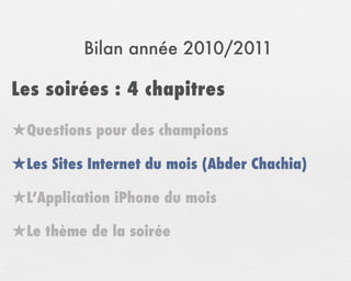 Bilan année 2010/2011

Les soirées : 4 chapitres

★Questions pour des champions
★Les Sites Internet du mois (Abder Chachia)
★L’Application iPhone du mois
★Le thème de la soirée
 