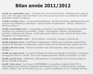 Bilan année 2011/2012
Jeudi 1er septembre 2011 : Création d’un site web personnel. Utilisation d’un logiciel
pour créer des pages, des liens html et les envoyer sur un serveur, ou utilisation d’outils
prédéfinis comme wordpress.
Jeudi 6 octobre 2011 : Comparatif smartphones. Quelles fonctions supplémentaires par
rapports aux téléphones classiques ? Quel système d’exploitation : iPhone, Android ou
Windows phone ?
Jeudi 3 novembre 2011 : Nouveautés en matériel. Les tablettes tactiles peuvent elles
remplacer les ordinateurs portables ? Débat : Smartphone, tablette, ultraportable,
portable, ordinateur de bureau : quelle place pour chacun, quels critères de choix selon
l’appareil, et sa destination ?
Jeudi 1er décembre 2011 : Soirée photos : retouches, trucages, classements.
Jeudi 5 janvier 2012 : Peaufiner un diaporama. Utiliser une transition spectaculaire.
Intégrer un film dans un diaporama, créer un lien vers un site Internet, animer un titre.
Jeudi 2 février 2012 : Twitter le meilleur site d’information. Adieu email, bonjour
Twitter ?
Jeudi 1er mars 2012 : La mort du disque dur pour sauvegarder les données ? Comment
sauvegarder dans le «cloud». Est ce une solution pérenne, fiable et sécurisée ? Le coût.
Jeudi 5 avril 2012 : Utilisation, hébergement et consultation d’un site de partage de
photos (FlickR ou Picasa)
Jeudi 7 juin 2012 : Les Oscars d’INFORMED. Les meilleurs logiciels MAC/PC et
smartphones dans diverses catégories (Traitement de texte, retouche photos, montage
vidéos, tableur, base de données, jeux etc…) après consultation via un sondage Internet
 