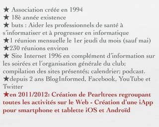 ★ Association créée en 1994
★ 18è année existence
★ buts : Aider les professionnels de santé à
s’informatiser et à progresser en informatique
★1 réunion mensuelle le 1er jeudi du mois (sauf mai)
★230 réunions environ
★ Site Internet 1996 en complément d’information sur
les soirées et l’organisation générale du club;
compilation des sites présentés; calendrier; podcast.
★depuis 2 ans BlogInformed, Facebook, YouTube et
Twitter
★en 2011/2012: Création de Pearltrees regroupant
toutes les activités sur le Web - Création d’une iApp
pour smartphone et tablette iOS et Androïd
 