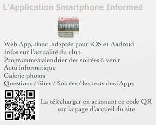 L’Application Smartphone Informed



Web App, donc adaptée pour iOS et Android
Infos sur l’actualité du club
Programme/calendrier des soirées à venir
Actu informatique
Galerie photos
Questions / Sites / Soirées / les tests des iApps

             La télécharger en scannant ce code QR
                   sur la page d’accueil du site
 