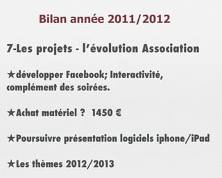 Bilan année 2011/2012

7-Les projets - l’évolution Association

★développer Facebook; Interactivité,
complément des soirées.

★Achat matériel ? 1450 €

★Poursuivre présentation logiciels iphone/iPad

★Les thèmes 2012/2013
 