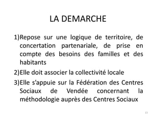 LA DEMARCHE
1)Repose sur une logique de territoire, de
concertation partenariale, de prise en
compte des besoins des familles et des
habitants
2)Elle doit associer la collectivité locale
3)Elle s’appuie sur la Fédération des Centres
Sociaux de Vendée concernant la
méthodologie auprès des Centres Sociaux
13
 