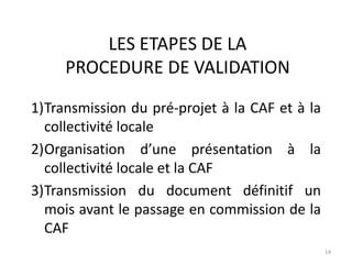 LES ETAPES DE LA
PROCEDURE DE VALIDATION
14
1)Transmission du pré-projet à la CAF et à la
collectivité locale
2)Organisation d’une présentation à la
collectivité locale et la CAF
3)Transmission du document définitif un
mois avant le passage en commission de la
CAF
 
