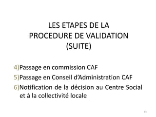 LES ETAPES DE LA
PROCEDURE DE VALIDATION
(SUITE)
15
4)Passage en commission CAF
5)Passage en Conseil d’Administration CAF
6)Notification de la décision au Centre Social
et à la collectivité locale
 