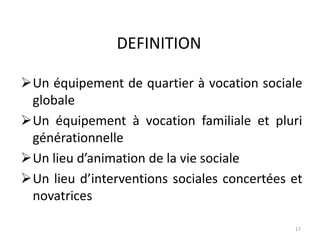 DEFINITION
Un équipement de quartier à vocation sociale
globale
Un équipement à vocation familiale et pluri
générationnelle
Un lieu d’animation de la vie sociale
Un lieu d’interventions sociales concertées et
novatrices
17
 