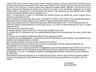 L’année 2013 s’est terminée mieux qu’elle n’avait commencé puisque la Caisse d’Allocations Familiales nous a
attribué une subvention exceptionnelle pour deux ans qui permet à court terme d’éclaircir l’horizon sur le devenir
du Centre Socio Culturel. A cette occasion nous remercions madame Esther TRICOIT, sous directrice de la
Caisse d’Allocations Familiales de Vendée, qui a favorisé et accéléré cette attribution. Cependant en ce début
d’année 2014 le versement de cette subvention est soumis à des conditions qui nous laissent dans la même
situation (règlement URSSAF, agios à la banque, etc…).
Merci à la municipalité et aussi à la Fédération des Centres Sociaux de Vendée qui comme toujours nous a
soutenu et continue de le faire.
Mais le problème n’est pas réglé pour autant. La pérennité du Centre Socio Culturel n’est toujours pas assurée.
Nous planchons sur le sujet depuis plusieurs années et nous entrevoyons des pistes à explorer.
Nous vous présenterons tout à l’heure les projets pour 2014 et les années à venir. Tout le monde sera sollicité.
2014 est l’année du renouvellement de notre projet social, il y a donc du travail en perspective pour le conseil
d’administration.
On dit que les épreuves font grandir.
Le Kiosque a grandi ; vous le verrez tout à l’heure dans le rapport d’activités.
Il a grandi avec 171 adhérents, dont une impressionnante proportion de bénévoles que les autres centres nous
envient.
Il a grandi avec le transport solidaire pour Benet et les communes voisines.
Il a grandi avec l’accompagnement à la scolarité qui concerne maintenant, en plus de Benet, Saint Sigismond, Liez,
Oulmes, Nieul, Maillezais, Damvix et Maillé.
Qui a dit que seul Benet était concerné par les activités du centre ?
Mais il doit grandir encore à l’intérieur de ce périmètre en proposant d’autres choses aux habitants qui
correspondent à leurs besoins, à leurs demandes.
Rassurez vous, nous ne sommes pas atteint de mégalomanie, nous voulons simplement que le Centre Socio Culturel
remplisse pleinement sa fonction auprès de ses adhérents (et futurs adhérents) en comblant des manques
provoqués par « la crise », le chômage, l’isolement, le désengagement de l’Etat, la précarité, les discriminations
de toute sorte.
Nous somme fiers de nos bénévoles et du travail qu’ils font dans le cadre de nos activités et en dehors. Mais il
faut que nous soyons encore plus nombreux et encore plus actifs pour que personne ne soit laissé au bord du
chemin.
Le Président
Gérard DOUCET
 