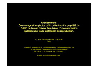 Avertissement : !
Ce montage et les photos qu il contient sont la propriété du
CAUE de l Ain et doivent faire l objet d une autorisation
spéciale pour toute exploitation ou reproduction.!
Conseil d Architecture, d Urbanisme et de l Environnement de l Ain!
34 rue Général Delestraint 01000 Bourg-en-Bresse!
Tel : 04 74 21 11 31 - Fax : 04 74 21 98 41!
E-mail : contact@caue-ain.com!
© CAUE de l Ain - Photos : CAUE de
l Ain!
 