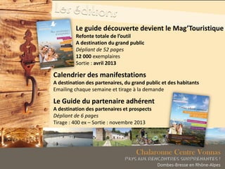 Le guide découverte devient le Mag’Touristique
Refonte totale de l’outil
A destination du grand public
Dépliant de 52 pages
12 000 exemplaires
Sortie : avril 2013
Calendrier des manifestations
A destination des partenaires, du grand public et des habitants
Emailing chaque semaine et tirage à la demande
Le Guide du partenaire adhérent
A destination des partenaires et prospects
Dépliant de 6 pages
Tirage : 400 ex – Sortie : novembre 2013
 