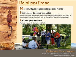 communiqués de presse rédigés dans l’année
conférences de presse organisées
(Inauguration Cyclo’Dombes, journée découverte Vonnas/Pont-de-Veyle, lancement de
saison, inauguration de l’AJ Fifrelin et le vol des cigognes et présentation du Mag’)
accueils presse réalisés
(France 2 – équipe de Télématin et FC Radio)
 