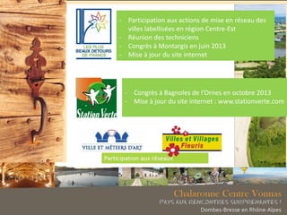- Participation aux actions de mise en réseau des
villes labellisées en région Centre-Est
- Réunion des techniciens
- Congrès à Montargis en juin 2013
- Mise à jour du site internet
- Congrès à Bagnoles de l’Ornes en octobre 2013
- Mise à jour du site internet : www.stationverte.com
 