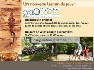 Un dispositif original
Cyclo' Dombes, c’est la possibilité de louer des vélos dans l'un des
points de location et de le déposer dans celui de son choix !
Un parc de vélos adapté aux familles
50 VTC adultes et près de 30 VTT enfants.
Inauguration le samedi 15 juin
 