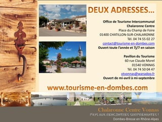 Office de Tourisme Intercommunal
Chalaronne Centre
Place du Champ de Foire
01400 CHATILLON-SUR-CHALARONNE
Tél. 04 74 55 02 27
contact@tourisme-en-dombes.com
Ouvert toute l’année et 7j/7 en saison
Pavillon du Tourisme
60 rue Claude Morel
01540 VONNAS
Tél. 04 74 50 04 47
otvonnas@wanadoo.fr
Ouvert de mi-avril à mi-septembre
 