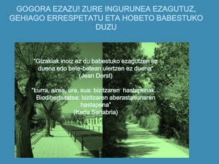 GOGORA EZAZU! ZURE INGURUNEA EZAGUTUZ,
GEHIAGO ERRESPETATU ETA HOBETO BABESTUKO
DUZU
“Gizakiak inoiz ez du babestuko ezagutzen ez
duena edo bete-betean ulertzen ez duena”
(Jean Dorst)
“Lurra, airea, ura, sua: bizitzaren hastapenak...
Biodibertsitatea: bizitzaren aberastasunaren
hastapena”
(Karla Sanabria)
 
