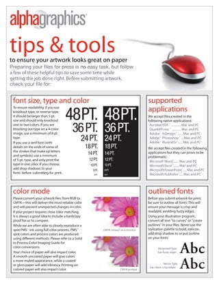 Lisle / Naperville



tips & tools
to ensure your artwork looks great on paper
a few of these helpful tips to save some time while
getting the job done right. Before submitting artwork,



 font size, type and color                                                                 supported

                                       48PT. 48PT.                                         applications
 To ensure readability, if you use
 knockout type, or reverse type,
 it should be larger than 5 pt.                                                            W                reated in the
 size and should only knockout                                                             following native applications:
 one or two colors. If you are
 knocking out type on a 4-color
 image, use a minimum of 8 pt.
                                         36 PT. 36 PT.                                      Acrobat PDF ® ............. Mac and PC
                                                                                            QuarkXPr ess ® ............ Mac and PC
                                                                                            Adobe ® InDesign ® ...... Mac and PC
 type.
 If you use a serif font (with
                                               24 PT. 24 PT.                                Adobe ® Photoshop ® ... Mac and PC
                                                                                            Adobe ® Illustrator® ...... Mac and PC
 details on the ends of some of                    18 PT.       18 PT.                        accept les created in the following
 the strokes that make up letters
 and symbols) use a minimum
                                                    14 PT.      14 PT.                     applications but they can prove to be
                                                                                           problematic:
 of 5 pt. type, and only print the                  12 PT.      12 PT.                      Microsoft Word ®....... Mac and PC
 type in one color. If you choose,                   10 PT.     10 PT.                      Microsoft Excel ®....... Mac and PC
 add drop shadows to your                              8 PT.    8 PT.                       Microsoft PowerPoint ® .... Mac and PC
 fonts before s ubmitting for print.                    6 PT.   6 PT.                       Microsoft Publisher ®..... Mac and PC




 color mode                                                                                outlined fonts
                                     rom RGB to                                            Before you submit artwork for print,
 CMYK—this will deliver the most reliable color                                            be sure to outline all fonts. This will
 and will prevent unexpected changes in color.                                             ensure your message is crisp and
 If your project requires close color matching,                                            readable; avoiding fuzzy edges.
 it is always a good idea to include a hardcopy                                            Using your illustration program,
 proof for us to compare.                                                                  convert all text "to curves" or "create
 While we are often able to closely reproduce a
 spot PMS ® ink using full color process, PMS ®                 CMYK viewed on a monitor   stylization palette to bold, italicize,
 spot colors and process colors are produced                                               add drop shadow to or put outline
 using di erent methods. Please refer to a Solid                                           on your fonts.
 to Process Color Imaging Guide for
 color conversions.                                                                               Rasterized Type
 Your choice of paper will also impact color.                                                     has fuzzy edges
 A smooth uncoated paper will give colors
 a more muted appearance, while a coated
                                                                                                        Vector Type
 or gloss paper will add vibrancy. Printing on
                                                                                            has clean, crisp edges
 colored paper will also impact color.                                      CMYK printed
 