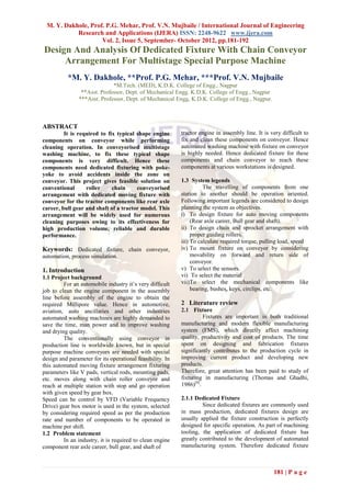 M. Y. Dakhole, Prof. P.G. Mehar, Prof. V.N. Mujbaile / International Journal of Engineering
           Research and Applications (IJERA) ISSN: 2248-9622 www.ijera.com
                    Vol. 2, Issue 5, September- October 2012, pp.181-192
Design And Analysis Of Dedicated Fixture With Chain Conveyor
     Arrangement For Multistage Special Purpose Machine
           *M. Y. Dakhole, **Prof. P.G. Mehar, ***Prof. V.N. Mujbaile
                             *M.Tech. (MED), K.D.K. College of Engg., Nagpur
                **Asst. Professor, Dept. of Mechanical Engg. K.D.K. College of Engg., Nagpur
               ***Asst. Professor, Dept. of Mechanical Engg, K.D.K. College of Engg., Nagpur.



ABSTRACT
         It is required to fix typical shape engine        tractor engine in assembly line. It is very difficult to
components on conveyor while performing                    fix and clean these components on conveyor. Hence
cleaning operation. In conveyorised multistage             automated washing machine with fixture on conveyor
washing machine, to fix these typical shape                is highly needed. Hence dedicated fixture for these
components is very difficult. Hence these                  components and chain conveyor to reach these
components need dedicated fixturing with poke-             components at various workstations is designed.
yoke to avoid accidents inside the zone on
conveyor. This project gives feasible solution on          1.3 System legends
conventional      roller     chain     conveyorised                  The travelling of components from one
arrangement with dedicated moving fixture with             station to another should be operation oriented.
conveyor for the tractor components like rear axle         Following important legends are considered to design
career, bull gear and shaft of a tractor model. This       planning the system as objectives.
arrangement will be widely used for numerous               i) To design fixture for auto moving components
cleaning purposes owing to its effectiveness for                (Rear axle career, Bull gear and shaft).
high production volume, reliable and durable               ii) To design chain and sprocket arrangement with
performance.                                                    proper guiding rollers.
                                                           iii) To calculate required torque, pulling load, speed
Keywords: Dedicated fixture, chain conveyor,               iv) To mount fixture on conveyor by considering
automation, process simulation.                                 movability on forward and return side of
                                                                conveyor.
1. Introduction                                            v) To select the sensors.
1.1 Project background                                     vi) To select the material
         For an automobile industry it’s very difficult    vii) To select the mechanical components like
job to clean the engine component in the assembly               bearing, bushes, keys, circlips, etc.
line before assembly of the engine to obtain the
required Millipore value. Hence in automotive,             2 Literature review
aviation, auto ancillaries and other industries            2.1 Fixture
automated washing machines are highly demanded to                    Fixtures are important in both traditional
save the time, man power and to improve washing            manufacturing and modern flexible manufacturing
and drying quality.                                        system (FMS), which directly affect machining
         The conventionally using conveyor in              quality, productivity and cost of products. The time
production line is worldwide known, but in special         spent on designing and fabrication fixtures
purpose machine conveyors are needed with special          significantly contributes to the production cycle in
design and parameter for its operational feasibility. In   improving current product and developing new
this automated moving fixture arrangement fixturing        products.
parameters like V pads, vertical rods, mounting pads,      Therefore, great attention has been paid to study of
etc. moves along with chain roller conveyor and            fixturing in manufacturing (Thomas and Ghadhi,
reach at multiple station with stop and go operation       1986)[8].
with given speed by gear box.
Speed can be control by VFD (Variable Frequency            2.1.1 Dedicated Fixture
Drive) gear box motor is used in the system, selected               Since dedicated fixtures are commonly used
by considering required speed as per the production        in mass production, dedicated fixtures design are
rate and number of components to be operated in            usually applied the fixture construction is perfectly
machine per shift.                                         designed for specific operation. As part of machining
1.2 Problem statement                                      tooling, the application of dedicated fixture has
         In an industry, it is required to clean engine    greatly contributed to the development of automated
component rear axle career, bull gear, and shaft of        manufacturing system. Therefore dedicated fixture



                                                                                                   181 | P a g e
 