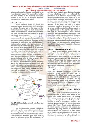 Swathi .M, Dr.D.Kavitha / International Journal of Engineering Research and Applications
                    (IJERA)            ISSN: 2248-9622     www.ijera.com
                    Vol. 2, Issue 6, November- December 2012, pp.204-209
with single-hop traffic when the input load is in the   each link is one packet in a slot. Delay performance
reduced capacity region. This analysis however, has     of any scheduling policy is influenced by
not been extended to the multi-hop traffic case,        interference. In [5] the use of exclusive set of links
because of the lack of an analogous Lyapunov            is used to demonstrate the single hop traffic. In this
function for the back-pressure policy.                  paper we define bottleneck as a set of links such that
                                                        no more than one of them can simultaneously
• Large Deviations:                                     transmit. In [5] sharper upper bounds could be used.
          Large deviation results for cellular and      However, in this paper our focus is to derive
multi-hop systems with single hop traffic have been     fundamental bound on performance of any policy.
to estimate the decay rate of the queue-overflow        As per our consideration the lower bound analysis is
probability. Similar analysis is much more difficult    an important step. In this regard [16] is similar to
for the multi-hop wireless network considered here,     this paper. We also reengineer a back – pressure
due to the complex interactions between the arrival,    scheduling policy whose delay performance is close
service, and backlog process.                           to the lower bound. Our contributions in this paper
          Throughput and utility of a multi-hop         are a new queue grouping technique; new technique
wireless network are important aspects of much of       to reduce the analysis of queuing upstream of a
the research conducted on such networks. In such        bottleneck; derivation of a fundamental lower bound
systems and its applications like embedded network      on the system wide average queuing delay of packet
control, system design, voice and video over IP         in multi-hop wireless network; extensive discussion
performance metrics like delay plays a crucial role     and numeral studies.
and the delay is the open problem in such systems.
As there are complex interactions over wireless         3. PROPOSED SYSTEM MODEL
networks, this problem is so complex and needs lot                This section describes system model. We
of research. Furthermore, the interference in the       consider a wireless network which is represented as
wireless networks makes it worst. In this paper, we     G = (V, L) where set of nodes in the network is
use a systematic methodology for delay analysis and     represented by V and L denotes the set of links. Unit
also a scheduling policy in order to achieve delay      capacity is associated with each link. We consider N
performance with respect to lower bound.                number of flows. Each flow contains source and
We analyze a multi-hop wireless network with many       destination pairs (si, di). We assume a fixed route
source and destination pairs provided traffic and       between source and destination nodes. Exogenous
routing information. The packet flow is as described    arrival stream of each flow is computed as.
here. A source node sends packets into network. In
turn the packets move through network and finally
reach the destination. Fig. 1 shows three flows                   The service time of a packet is considered a
pertaining to wireless multi-hop network.               single unit. Another assumption is that the
                                                        exogenous arrival stream of each flow is
                                                        independent. Set of links where mutual interference
                                                        is not caused and thus can be scheduled
                                                        simultaneously are known as activations. Two hop
                                                        interference model is used in the simulation studies
                                                        as it can model the behavior of large class of MAC
                                                        protocols. It is because it supports virtual carrier
                                                        sensing which makes use of CTS/RTS message.

                                                        FINDING AVERAGE DELAY LOWER
                                                        BOUNDS
                                                                   For a given multi-hop wireless network, the
                                                        methodology used to derive lower bounds on the
                                                        system wide average packet delay. The network
                                                        flows are partitioned into many groups and each
                                                        group passes through a bottleneck. In the process the
                                                        queuing of each is individually analyzed. The
Fig. 1 Multi-hop wireless network with flows and        intention behind grouping is to maximize the delay
bottlenecks                                             system wide. When a flow is passing a bottleneck,
                                                        the sum of queues is lower bound both upstream and
         As the transmission medium is shared, at       downstream. By using statistics of the exogenous
each node a packet is queued in its path and waits      arrival processes, the computation of lower bound
for an opportunity for it to be transmitted.            on the system-wide average delay is performed. The
Scheduling can be done on two links that do not         reduction of a bottleneck to a single – queue system
cause interference with each other. Such links are      is justified by our analysis. A greedy algorithm has
known as activation vectors. The unit capacity of

                                                                                              205 | P a g e
 