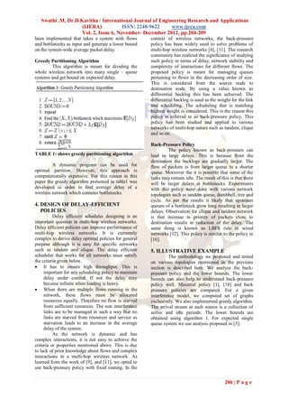 Swathi .M, Dr.D.Kavitha / International Journal of Engineering Research and Applications
                    (IJERA)            ISSN: 2248-9622     www.ijera.com
                    Vol. 2, Issue 6, November- December 2012, pp.204-209
been implemented that takes a system with flows        context of wireless networks, the back-pressure
and bottlenecks as input and generate a lower bound    policy has been widely used to solve problems of
on the system-wide average packet delay.               multi-hop wireless networks [4], [11]. The research
                                                       community has realized the significance of studying
Greedy Partitioning Algorithm                          such policy in terms of delay, network stability and
        This algorithm is meant for dividing the       complexity of interactions for different flows. The
whole wireless network into many single – queue        proposed policy is meant for managing queues
systems and get bound on expected delay.               pertaining to flows in the decreasing order of size.
                                                       This is considered from the source node to
                                                       destination node. By using a value known as
                                                       differential backlog this has been achieved. The
                                                       differential backlog is used as the weight for the link
                                                       and scheduling. The scheduling that is matching
                                                       highest weight is considered. This is the reason this
                                                       policy is referred to as back-pressure policy. This
                                                       policy has been studied and applied to various
                                                       networks of multi-hop nature such as tandem, clique
                                                       and so on.

                                                       Back-Pressure Policy
                                                                The policy known as back-pressure can
TABLE 1: shows greedy partitioning algorithm           lead to large delays. This is because from the
                                                       destination the backlogs are gradually larger. The
         A dynamic program can be used for             flow of packets is from larger queue to a shorter
optimal partition. However, this approach is           queue. Moreover the it is possible that some of the
computationally expensive. For this reason in this     links may remain idle. The result of this is that there
paper the greedy algorithm presented in table1 was     will be larger delays at bottlenecks. Experiments
developed in order to find average delay of a          with this policy were done with various network
wireless network which contains bottlenecks.           topologies such as tandem queue, dumbbell, tree and
                                                       cycle. As per the results it likely that upstream
4. DESIGN OF DELAY-EFFICIENT                           queues of a bottleneck grow long resulting in larger
   POLICIES                                            delays. Observation for clique and tandem network
          Delay efficient scheduler designing is an    is that increase in priority of packets close to
important question in multi-hop wireless networks.     destination results in reduction of the delay. The
Delay efficient policies can improve performance of    same thing is known as LBFS rule in wired
multi-hop wireless networks. It is extremely           networks [12]. This policy is similar to the policy in
complex to derive delay optimal policies for general   [16].
purpose although it is easy for specific networks
such as tandem and clique. The delay efficient         5. ILLUSTRATIVE EXAMPLE
scheduler that works for all networks must satisfy              The methodology we proposed and tested
the criteria given below.                              on various topologies mentioned in the previous
 It has to ensure high throughput. This is            section is described here. We analyze the back-
     important for any scheduling policy to maintain   pressure policy and the lower bounds. The lower
     delay under control. If not the delay may         bounds can also help to understand back-pressure
     become infinite when loading is heavy.            policy well. Maximal policy [1], [18] and back
 When there are multiple flows running in the         pressure policies are compared. For a given
     network, these flows must be allocated            interference model, we computed set of graphs
     resources equally. Therefore no flow is starved   exclusively. We also implemented greedy algorithm.
     from sufficient resources. The non interference   The arrival stream at each source is a collection of
     links are to be managed in such a way that no     active and idle periods. The lower bounds are
     links are starved from resources and service as   obtained using algorithm 1. For expected single
     starvation leads to an increase in the average    queue system we use analysis proposed in [3].
     delay of the system.
          As the network is dynamic and has
complex interactions, it is not easy to achieve the
criteria or properties mentioned above. This is due
to lack of prior knowledge about flows and complex
interactions in a multi-hop wireless network. As
learned from the work of [9], and [11], we opted to
use back-pressure policy with fixed routing. In the


                                                                                              206 | P a g e
 