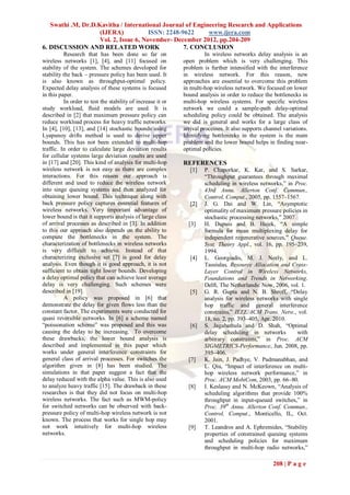 Swathi .M, Dr.D.Kavitha / International Journal of Engineering Research and Applications
                    (IJERA)            ISSN: 2248-9622     www.ijera.com
                    Vol. 2, Issue 6, November- December 2012, pp.204-209
6. DISCUSSION AND RELATED WORK                     7. CONCLUSION
          Research that has been done so far on                        In wireless networks delay analysis is an
wireless networks [1], [4], and [11] focused on              open problem which is very challenging. This
stability of the system. The schemes developed for           problem is further intensified with the interference
stability the back – pressure policy has been used. It       in wireless network. For this reason, new
is also known as throughput-optimal policy.                  approaches are essential to overcome this problem
Expected delay analysis of these systems is focused          in multi-hop wireless network. We focused on lower
in this paper.                                               bound analysis in order to reduce the bottlenecks in
          In order to test the stability of increase it or   multi-hop wireless systems. For specific wireless
study workload, fluid models are used. It is                 network we could a sample-path delay-optimal
described in [2] that maximum pressure policy can            scheduling policy could be obtained. The analysis
reduce workload process for heavy traffic networks.          we did is general and works for a large class of
In [4], [10], [13], and [14] stochastic bounds using         arrival processes. It also supports channel variations.
Lyapunoy drifts method is used to derive upper               Identifying bottlenecks in the system is the main
bounds. This has not been extended to multi-hop              problem and the lower bound helps in finding near-
traffic. In order to calculate large deviation results       optimal policies.
for cellular systems large deviation results are used
in [17] and [20]. This kind of analysis for multi-hop        REFERENCES
wireless network is not easy as there are complex               [1]   P. Chaporkar, K. Kar, and S. Sarkar,
interactions. For this reason our approach is                         “Throughput guarantees through maximal
different and used to reduce the wireless network                     scheduling in wireless networks,” in Proc.
into singe queuing systems and then analyzed for                      43rd Annu. Allerton Conf. Commun.,
obtaining lower bound. This technique along with                      Control, Comput., 2005, pp. 1557–1567.
back pressure policy captures essential features of             [2]   J. G. Dai and W. Lin, “Asymptotic
wireless networks. Very important advantage of                        optimality of maximum pressure policies in
lower bound is that it supports analysis of large class               stochastic processing networks,” 2007.
of arrival processes as described in [3]. In addition          [3]    H. Dupuis and B. Hajek, “A simple
to this our approach also depends on the ability to                   formula for mean multiplexing delay for
compute the bottlenecks in the system. The                            independent regenerative sources,” Queue.
characterization of bottlenecks in wireless networks                  Syst. Theory Appl., vol. 16, pp. 195–239,
is very difficult to achieve. Instead of that                         1994.
characterizing exclusive set [7] is good for delay              [4]   L. Georgiadis, M. J. Neely, and L.
analysis. Even though it is good approach, it is not                  Tassiulas, Resource Allocation and Cross-
sufficient to obtain tight lower bounds. Developing                   Layer Control in Wireless Networks,
a delay optimal policy that can achieve least average                 Foundations and Trends in Networking.
delay is very challenging. Such schemes were                          Delft, The Netherlands: Now, 2006, vol. 1.
described in [19].                                              [5]   G. R. Gupta and N. B. Shroff, “Delay
          A policy was proposed in [6] that                           analysis for wireless networks with single
demonstrate the delay for given flows less than the                   hop traffic and general interference
constant factor. The experiments were conducted for                   constrains,” IEEE/ACM Trans. Netw., vol.
quasi reversible networks. In [6] a scheme named                      18, no. 2, pp. 393–405, Apr. 2010.
“poissonation scheme” was proposed and this was                 [6]   S. Jagabathula and D. Shah, “Optimal
causing the delay to be increasing. To overcome                       delay scheduling in networks           with
these drawbacks, the lower bound analysis is                          arbitrary constraints,” in Proc. ACM
described and implemented in this paper which                         SIGMETRICS-Performance, Jun. 2008, pp.
works under general interference constraints for                      395–406.
general class of arrival processes. For switches the           [7]    K. Jain, J. Padhye, V. Padmanabhan, and
algorithm given in [8] has been studied. The                          L. Qiu, “Impact of interference on multi-
simulations in that paper suggest a fact that the                     hop wireless network performance,” in
delay reduced with the alpha value. This is also used                 Proc. ACM MobiCom, 2003, pp. 66–80.
to analyze heavy traffic [15]. The drawback in these           [8]    I. Keslassy and N. McKeown, “Analysis of
researches is that they did not focus on multi-hop                    scheduling algorithms that provide 100%
wireless networks. The fact such as MWM-policy                        throughput in input-queued switches,” in
for switched networks can be observed with back-                      Proc. 39th Annu. Allerton Conf. Commun.,
pressure policy of multi-hop wireless network is not                  Control, Comput., Monticello, IL, Oct.
known. The process that works for single hop may                      2001.
not work intuitively for multi-hop wireless                    [9]    T. Leandros and A. Ephremides, “Stability
networks.                                                             properties of constrained queuing systems
                                                                      and scheduling policies for maximum
                                                                      throughput in multi-hop radio networks,”

                                                                                                    208 | P a g e
 