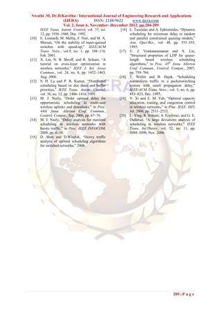 Swathi .M, Dr.D.Kavitha / International Journal of Engineering Research and Applications
                 (IJERA)            ISSN: 2248-9622     www.ijera.com
                 Vol. 2, Issue 6, November- December 2012, pp.204-209
       IEEE Trans. Autom. Control, vol. 37, no.      [16] L. Tassiulas and A. Ephremides, “Dynamic
       12, pp. 1936–1948, Dec. 1992.                      scheduling for minimum delay in tandem
[10]   E. Leonardi, M. Mellia, F. Neri, and M. A.         and parallel constrained queuing models,”
       Marsan, “On the stability of input-queued          Ann. Oper.Res., vol. 48, pp. 333–355,
       switches with speed-up,” IEEE/ACM                  1993.
       Trans. Netw., vol.9, no. 1, pp. 104–118,     [17] V. J. Venkataramanan and X. Lin,
       Feb. 2001.                                         “Structural properties of LDP for queue-
[11]   X. Lin, N. B. Shroff, and R. Srikant, “A           length     based     wireless    scheduling
       tutorial on cross-layer optimization in            algorithms,” in Proc. 45th Annu. Allerton
       wireless networks,” IEEE J. Sel. Areas             Conf. Commun., Control, Comput., 2007,
       Commun., vol. 24, no. 8, pp. 1452–1463,            pp. 759–766.
       Aug. 2006.                                   [18] T. Weller and B. Hajek, “Scheduling
[12]   S. H. Lu and P. R. Kumar, “Distributed             nonuniform traffic in a packetswitching
       scheduling based on due dates and buffer           system with small propagation delay,”
       priorities,” IEEE Trans. Autom. Control,           IEEE/ACM Trans. Netw., vol. 5, no. 6, pp.
       vol. 36, no. 12, pp. 1406–1416, 1991.              813–823, Dec. 1997.
[13]   M. J. Neely, “Order optimal delay for        [19] Y. Xi and E. M. Yeh, “Optimal capacity
       opportunistic scheduling in multi-user             allocation, routing, and congestion control
       wireless uplinks and downlinks,” in Proc.          in wireless networks,” in Proc. IEEE. ISIT,
       44th Annu. Allerton Conf. Commun.,                 Jul. 2006, pp. 2511–2515.
       Control, Comput., Sep. 2006, pp. 67–76.      [20] L. Ying, R. Srikant, A. Eryilmaz, and G. E.
[14]   M. J. Neely, “Delay analysis for maximal           Dullerud, “A large deviations analysis of
       scheduling in wireless networks with               scheduling in wireless networks,” IEEE
       bursty traffic,” in Proc. IEEE INFOCOM,            Trans. Inf.Theory, vol. 52, no. 11, pp.
       2008, pp. 6–10.                                    5088–5098, Nov. 2006.
[15]   D. Shah and D.Wischik, “Heavy traffic
       analysis of optimal scheduling algorithms
       for switched networks,” 2008.




                                                                                      209 | P a g e
 