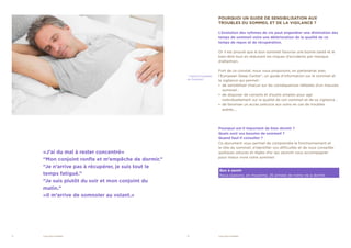 2	 VIGILANCE SOMMEIL 3	 VIGILANCE SOMMEIL
POURQUOI UN GUIDE DE SENSIBILISATION AUX
TROUBLES DU SOMMEIL ET DE LA VIGILANCE ?
L’évolution des rythmes de vie peut engendrer une diminution des
temps de sommeil voire une détérioration de la qualité de ce
temps de repos et de récupération.
Or il est prouvé que le bon sommeil favorise une bonne santé et le
bien-être tout en réduisant les risques d’accidents par manque
d’attention.
Fort de ce constat, nous vous proposons, en partenariat avec
l’European Sleep Center*, un guide d’information sur le sommeil et
la vigilance qui permet :
•• de sensibiliser chacun sur les conséquences néfastes d’un mauvais
sommeil ;
•• de disposer de conseils et d’outils simples pour agir
individuellement sur la qualité de son sommeil et de sa vigilance ;
•• de favoriser un accès précoce aux soins en cas de troubles
avérés….
Pourquoi est-il important de bien dormir ?
Quels sont vos besoins de sommeil ?
Quand faut-il consulter ?
Ce document vous permet de comprendre le fonctionnement et
le rôle du sommeil, d’identifier vos difficultés et de vous conseiller
quelques astuces et règles d’or qui sauront vous accompagner
pour mieux vivre votre sommeil.
* Centre Européen
du Sommeil
Bon à savoir
Nous passons, en moyenne, 25 années de notre vie à dormir.
«J’ai du mal à rester concentré»
“Mon conjoint ronfle et m’empêche de dormir.”
“Je n’arrive pas à récupérer, je suis tout le
temps fatigué.”
“Je suis plutôt du soir et mon conjoint du
matin.”
«Il m’arrive de somnoler au volant.»
 