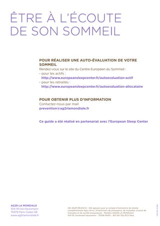 GIE AG2R RÉUNICA – GIE agissant pour le compte d’institutions de retraite
complémentaire Agirc-Arrco, d’institutions de prévoyance, de mutuelles, d’union de
mutuelles et de société d’assurances - Membre d’AG2R LA MONDIALE
104-110, boulevard Haussmann - 75008 PARIS – 801 947 052 RCS Paris
AG2R LA MONDIALE
104-110 bd Haussmann
75379 Paris Cedex 08
www.ag2rlamondiale.fr
052016-51369
ÊTRE À L’ÉCOUTE
DE SON SOMMEIL
POUR RÉALISER UNE AUTO-ÉVALUATION DE VOTRE
SOMMEIL
Rendez-vous sur le site du Centre Européen du Sommeil :
- pour les actifs :
http://www.europeansleepcenter.fr/autoevaluation-actif
- pour les retraités :
http://www.europeansleepcenter.fr/autoevaluation-allocataire
POUR OBTENIR PLUS D’INFORMATION
Contactez-nous par mail
prevention@ag2rlamondiale.fr
Ce guide a été réalisé en partenariat avec l’European Sleep Center
 