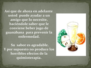 Así que de ahora en adelante
  usted puede ayudar a un
    amigo que lo necesite,
   haciéndole saber que le
   conviene beber jugo de
 guanábana para prevenir la
        enfermedad.

    Su sabor es agradable.
Y por supuesto no produce los
    horribles efectos de la
        quimioterapia.
 
