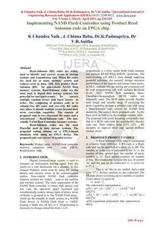 K Chandra Naik, J. Chinna Babu, Dr.K.Padmapriya, Dr V.R.Anitha / International Journal of
     Engineering Research and Applications (IJERA) ISSN: 2248-9622 www.ijera.com
                       Vol. 3, Issue 2, March -April 2013, pp.224-229
      Implementing NAND Flash Controller using Product Reed
                   Solomon code on FPGA chip
       K Chandra Naik , J. Chinna Babu, Dr.K.Padmapriya, Dr
                            V.R.Anitha
                        *(M.Tech VLSI SystemDesign) AITS, Rajampet, KADAPA(Dt),
                          **Asst.Prof, Dept‟of ECE, AITS,Rajampet, KADAPA(Dt),
                                  ***Asst Prof in JNTUCE, Anantapur, A.P.
                                   ****Prof in ECE, SVEC in Tirupathi,AP.



Abstract
         Reed–Solomon (RS) codes are widely              programmed is a byte. Some NOR Flash memory
used to identify and correct errors in storage           can perform READ-While-WRITE operations. The
systems and transmission and. When RS codes              multi-leveling cell (MLC), even though supplying
are used for so many memory system and                   powerful solutions, the memory storage increases
reduces error in data. (255, 223) product Reed-          performance of the systems and causes many errors.
Solomon (RS) for non-volatile NAND flash                 In MLC, multiple bits are storing per a memory cell
memory systems. Reed-Solomon codes are the               by each programming cell with multiple threshold
most used in digital data storage systems, but           levels.. MLC NAND flash memories, Bose-
powerful for tool burst errors . To      correct         Chaudhuri-Hocquenghem          (BCH)      codes  are
multiple random errors and burst errors in               frequently used. The BCH codes provide flexible
order, The composing of product code in to               code length and variable range of correcting the
column-wise RS codes and row-wise RS codes               errors capability. propose a product code with using
may allow to decode multiple errors beyond their         a Reed-Solomon code scheme for NAND flash
error correction capability. The consists of             memories. The correct errors proposed code by the
proposed code is two shortened RS codes and a            burst error as well as by the multiple random error .
conventional     Reed-Solomon code .The non-             The proposed code lower decoding complexity than
volatile NAND flash Controller memory systems.           that of a BCH code with the considerable decoder
         Reed-Solomon codes are the most                 code rate. Then employ three (255, 247)          RS
Powerful used in data storage systems. The               decoders to improve error rate against multiple
proposed coding scheme on a FPGA-based                   random errors.
simulator with using an FPGA device. The
proposed code can correct 16 symbol errors.              2. PROPOSED PRODUCT CODES
                                                                   A Reed-Solomon (RS) code is constructed
Keywords: Product code, NAND flash controller            in a Galois field. (GF(2m). A RS code is a block
memory, correction       error        code    ,FPGA;     code and can be specified as a cyclic (n, k) RS. The
Reedsolomon code.                                        variable „n‟ is the size of codeword by the „k ‟ is the
                                                         number of data symbol and the number of parity
I. INTRODUCTION                                          symbols is „2t‟. Each symbol contains „m‟ number
         Digital communication system is used to         of bits. The relationship between the size of symbol
transport an information bearing signal from the         „m‟ and the size of the codeword „n‟ is given by
source to a user destination via a channel. In this      n=2m-1
channel Produces some error by using RS coding                     That is „m‟ bits in one symbol, there could
detects and corrects errors in the communication         exist „2m-1 distinct symbols in one codeword. The
system. Non-volatile NAND flash controller               RS code allows correcting up to t number of symbol
memory systems are widely used in the mobiles            Errors where t is given by
and wireless systems. The main requirement of the             t = (n-k) / 2.
NAND flash controller is makes high density and          The codeword is represented as
low cost, the operation speed increased and              c(X) = c0 + c1x + c2𝑥 2 + … + cn-1Xn-1 (ci €
simultaneously creates various types of errors. series   GF(2m)).
of blocks is grouped in to The NAND Flash array ,         c(X) = c0 + c1X + c2X2 + … + cn-1Xn-1(ci )
which are the erasable in small .entities in a NAND      GF(2m)).
Flash device .A NAND Flash block is 128KB.                g(X) is generator polynomial that represents as
Erasing a block sets all bits to 1 .Programming is       below.
necessary to change erased bits from 1 to 0.



                                                                                                224 | P a g e
 