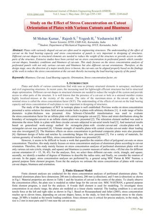 International Journal of Modern Engineering Research (IJMER)
www.ijmer.com Vol.3, Issue.3, May-June. 2013 pp-1295-1303 ISSN: 2249-6645
www.ijmer.com 1295 | Page
M Mohan Kumar, 1
Rajesh S, 2
Yogesh H, 3
Yeshaswini B R4
1
Senior Scientist, STTD, CSIR-NAL, Karnataka, India
234
Student, Department of Mechanical Engineering, SVCE, Karnataka, India
Abstract: Plates with variously shaped cut-out are often used in engineering structures. The understanding of the effect of
cut-out on the load bearing capacity and stress concentration of panels is very important in designing of structures.
Different cut-out shapes in structural elements are needed to reduce the weight of the structure or provide access to other
parts of the structure. Extensive studies have been carried out on stress concentration in perforated panels which consider
cut-out shapes, boundary conditions and bluntness of cut-outs. This study focuses on the stress concentration analysis of
perforated panels with not only various cut-outs and bluntness but also different cut-out orientations. Therefore, at the
design stage, once the direction of a major tensile force is known, the cut-outs can be aligned properly based on the findings
of the work to reduce the stress concentration at the cut-outs thereby increasing the load bearing capacity of the panel.
Keywords: Bluntness, Cut-out, Load Bearing capacity, Orientation, Stress concentration factor, etc
1. INTRODUCTION
Plates and shells of various constructions find wide uses as primary structural elements in aerospace, mechanical
and civil engineering structures. In recent years, the increasing need for lightweight efficient structures has led to structural
shape optimization. Different cut-out shapes in structural elements are needed to reduce the weight of the system and provide
access to other parts of the structure. It is well known that the presence of a cut-out or hole in a stressed member creates
highly localized stresses at the vicinity of the cut-out. The ratio of the maximum stress at the cut-out edge to the
nominal stress is called the stress concentration factor (SCF). The understanding of the effects of cut-out on the load bearing
capacity and stress concentration of such plates is very important in designing of structures.
The study of the importance of SCF in isotropic plates is well established. Previous works on stress concentration
presented a series solution for stress field around circular holes in plates with arbitrary thickness [1]. A wide range of holes
diameters to plate thickness was presented. Also Schwarz–Christoffel transformation was used to evaluate
the stress concentration factor for an infinite plate with central triangular cut-out [2]. Stress and strain distributions along the
boundary of rectangular cut-out in an infinite elastic plate were presented [2]. The relaxation element method was used to
determine the stress fields in a plate with three circular cut-outs subjected to uni-axial tensile load [3]. And numerical results
based on generalized work–energy method for rectangular plates with circular cut-out and circular plates with a
rectangular cut-out was presented [4]. Ultimate strength of metallic plates with central circular cut-out under shear loading
was also investigated [5]. The bluntness effects on stress concentration in perforated composite plates were also presented
[6]. Optimum design of holes and notches by considering fatigue life were presented [7]. For a variety of materials, for
various geometry of notches and fillets, stress concentration factor was presented [8].
However, it seems to be difficult to locate a work that quantifies the rotation effect of polygonal cut-outs on stress
concentration. Therefore, this study mainly focuses on stress concentration analyses of aluminium plates according to cut-out
orientation. Therefore, this study mainly focuses on stress concentration analyses of perforated aluminium plates with not
only various cut outs (circle, triangle, and square) and bluntness (a counter measure of radius ratio, r/R) but also for different
cut-out orientation (θ = 15, 30, 45). For the analyses, first, we select three different cut-outs: circle, triangle, and square;
secondly, we identify a number of degrees of bluntness to describe the radius ratio; and finally, we consider the rotation of
cut-outs. In the paper, stress concentration analyses are performed by, a general using MSC Patran & MSC Nastran, a
general purpose finite element program. From the the analysis we estimate the stress concentration of plates with various
cut-out shapes, bluntness and orientation.
2. Finite Element Model
Finite element analyses are conducted for the stress concentration analyses of perforated aluminium plates. The
structural aluminium plates have dimensions 200 mm (x-direction), 200 mm (y-direction), and 5 mm (z-direction) as shown
in Fig.1. Material properties are shown in Table 1 and the location of cut-out is the centre of the plates. To clearly observe
the concentration effect, the plate size is modeled as rather large for the cut-out size. MSC NASTRAN, a general purpose
finite element program, is used for the analysis. A 4-node shell element is used for modelling. To investigate stress
concentration in an elastic range, the plates are modeled as a linear elastic material. The loading condition is a uni-axial
tensile force at the left and right sides as shown in Fig.1. Based on Rezaeepazhand and Jafari (2005), stress concentration
reaches up to eleven times, depending on cut-out shapes; hence, in the study, to limit the maximum stress to the elastic
range, 20 MPa is loaded as the tensile loading condition. Since element size is critical for precise analysis, in the study, the
size is 2 mm in most parts and 0.5 mm near the cut-out areas.
Study on the Effect of Stress Concentration on Cutout
Orientation of Plates with Various Cutouts and Bluntness
 