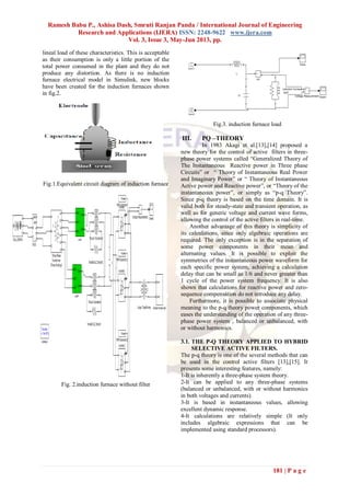 Ramesh Babu P., Ashisa Dash, Smruti Ranjan Panda / International Journal of Engineering
Research and Applications (IJERA) ISSN: 2248-9622 www.ijera.com
Vol. 3, Issue 3, May-Jun 2013, pp.
181 | P a g e
lineal load of these characteristics. This is acceptable
as their consumption is only a little portion of the
total power consumed in the plant and they do not
produce any distortion. As there is no induction
furnace electrical model in Simulink, new blocks
have been created for the induction furnaces shown
in fig.2.
Fig.1.Equivalent circuit diagram of induction furnace
Fig. 2.induction furnace without filter
Fig.3. induction furnace load
III. PQ –THEORY
In 1983 Akagi et al.[13],[14] proposed a
new theory for the control of active filters in three-
phase power systems called “Generalized Theory of
The Instantaneous Reactive power in Three phase
Circuits” or “ Theory of Instantaneous Real Power
and Imaginary Power” or “ Theory of Instantaneous
Active power and Reactive power”, or “Theory of the
instantaneous power”, or simply as “p-q Theory”.
Since p-q theory is based on the time domain. It is
valid both for steady-state and transient operation, as
well as for generic voltage and current wave forms,
allowing the control of the active filters in real-time.
Another advantage of this theory is simplicity of
its calculations, since only algebraic operations are
required. The only exception is in the separation of
some power components in their mean and
alternating values. It is possible to exploit the
symmetries of the instantaneous power waveform for
each specific power system, achieving a calculation
delay that can be small as 1/6 and never greater than
1 cycle of the power system frequency. It is also
shown that calculations for reactive power and zero-
sequence compensation do not introduce any delay.
Furthermore, it is possible to associate physical
meaning to the p-q theory power components, which
eases the understanding of the operation of any three-
phase power system , balanced or unbalanced, with
or without harmonics.
3.1. THE P-Q THEORY APPLIED TO HYBRID
SELECTIVE ACTIVE FILTERS.
The p-q theory is one of the several methods that can
be used in the control active filters [13],[15]. It
presents some interesting features, namely:
1-It is inherently a three-phase system theory.
2-It can be applied to any three-phase systems
(balanced or unbalanced, with or without harmonics
in both voltages and currents).
3-It is based in instantaneous values, allowing
excellent dynamic response.
4-It calculations are relatively simple (It only
includes algebraic expressions that can be
implemented using standard processors).
 