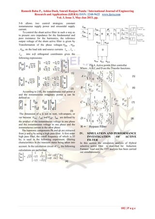 Ramesh Babu P., Ashisa Dash, Smruti Ranjan Panda / International Journal of Engineering
Research and Applications (IJERA) ISSN: 2248-9622 www.ijera.com
Vol. 3, Issue 3, May-Jun 2013, pp.
182 | P a g e
5-It allows two control strategies: constant
instantaneous supply power and sinusoidal supply
current.
To control the shunt active filter in such a way as
to present zero impedance for the fundamental and
pure resistance for the harmonics, the reference
output voltage of the shunt active filter is given by
Transformation of the phase voltages ,
, on the load side and source currents sui , svi ,
swi into α-β orthogonal coordinates gives the
following expressions:
(1)
(2)
According to [18], the instantaneous real power p
and the instantaneous imaginary power q can be
defined as:
(3)
The dimension of q is not in watt, volt-ampere, or
var because . and . are defined by
the product of the instantaneous voltage in one phase
and the instantaneous voltage in one phase and the
instantaneous current in the other phase.
The harmonic components Ph and qh are extracted
from p and q by using a high pass filter. A first order
high pass filter, the cutoff frequency of which is 35
hz, is used in the following experiment, filtering
characteristics in the transient states being taken into
account. In the calculation circuit of shi the following
calculations are performed.
(4)
Fig.4..Active power filter controller
Where , A,B,C,and D are the Transfer functions.







 

2
3
2
30
2
1
2
11
3
2
A (5)










LL
LL
VV
VV
B (6)














2
3
2
1
2
3
2
1
01
3
2
C
1






 

LL
LL
VV
VV
(7)







 

2
3
2
30
2
1
2
11
3
2
D (8)
IV. SIMULATION AND PERFORMANCE
INVESTIGATION OF ACTIVE
FILTER
In this section the simulation analysis of Hybrid
selective active filter is described for Induction
Furnace load and the FFT analysis has been carried
out simultaneously.
 