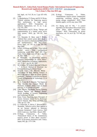 Ramesh Babu P., Ashisa Dash, Smruti Ranjan Panda / International Journal of Engineering
Research and Applications (IJERA) ISSN: 2248-9622 www.ijera.com
Vol. 3, Issue 3, May-Jun 2013, pp.
185 | P a g e
Ind. Appl., vol. Vol. 20, no. 3, pp. 625–630,
1984.
[2] S. Bhattacharya, P. Cheng, and M. D. Divan,
“Hybrid solutions for improving passive
filter performance in high power
applications,” IEEE Transactions on
Industry Applications, vol. 33, no. 3, pp.
732–747, 1997.
[3] S.Bhattacharya and D. Divan, “Design and
implementation of a hybrid series active
filter system,” IEEE, pp. 189–195, June
1995.
[4] V.S. Ramsden D. Basic and P. Muttik,
“Hybrid filter control system with adaptive
filters for selective elimination of harmonics
and interharmonics,” IEE Proc.-Electr.
Power Appl., vol. 147, no. 3, pp. 295–303,
May 2000.
[5] S.Park J.H.Shung and K.Nam ,“New hybrid
parallel active filter configuration
minimizing active filter size,” IEE Proc.
Electr. Power Appl., vol. 147, no. 2, pp. 93–
98, Mar. 2000.
[6] P. Mattavelli, “A closed-loop selective
harmonic compensation for active filters,”
IEEE Transactions on Industry Applications,
vol. 37, no. 1, pp. 81–89, 2001
[7] M.A.Golkar, M.Tavakoli Bina and S.Meschi
, “ A Novel Method of Electrical Arc
Furnace Modeling for Flicker Study”
[8] Swapnil Arya , Dr. Bhavesh Bhalja ,
“Simulation of Steel Melting Furnace in
MATLAB and its effect on power Quality
problems” , National Conference on Recent
Trends in Engineering & Technology, 13-14
May 2011
[9] M. A. Prieto, M. P. Donsión. "An Improved
Time Domain Arc Furnace Model for
Harmonic Analysis”, IEEE Trans on Power
Delivery, V.19, pp.367-373,2004
[10] Labar Hocine, Dgeghader Yacine, Kelaiaia
Mounia Samira, and Bounaya Kamel”
World Academy of Science, Engineering
and Technology 40 2008
[11] Klaus Timm, Hamburg, basic Principals of
electric furnaces, Edited by E. Plockinger
and O. Etterich, John Wiley and Sons, Ltd,
1985, pp 127- 160
[12] G. Casaravilla, A. Salvia, C. Briozzo and E.
Watanabe ,“Selective active filter applied to
an arc furnace adjusted to harmonic
emission limitations”, Latin America T&D
IEEE Conference, San Pablo - Brasil, 2002
[13] H.Akagi, Y.kanazawa, A. Nabae,
“Generalized theory of the instantaneous
reactive power in three phase circurits,”
IPEC 83-int power electronics conf. Tokyo,
Japan,1983, pp. 1375-1386.
[14] H.Akagi, Y.kanazawa, A. Nabae,
“Instantaneous reactive power compensator
comprising switching devices without
energy storage components”, IEEE Trans
Industry applic, vol.20, may /june 1984.
[15] S-J. Huang and J-C Wu, “ A control
algorithim for three-phase three-wired active
power filters under nonideal mains
voltages,” IEEE Transcations on power
electronics, vol, 14, no,4. Pp. 753-760, july
1999.
 