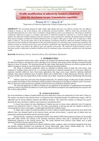 International Journal of Modern Engineering Research (IJMER)
www.ijmer.com Vol. 3, Issue. 4, Jul - Aug. 2013 pp-1900-1905 ISSN: 2249-6645
www.ijmer.com 1900 | Page
Walame M. V.1
, Ahuja B. B.2
12
Department of Production Engineering, College of Engineering, Pune-411005
ABSTRACT: The increasing demand for light weight, high quality and more cost effective product has led adhesive
bonding to emerge as one of the primary ways of fastening structural members. Adhesive joints have previously been
designed empirically but now a day's data is available to design adhesive joints in an optimum way. The fixing of cylindrical
components subjected to torque is a common requirement in industrial manufacture and there is a need to design and
optimize the adhesively bonded cylindrical joint for maximum torque transmission capability facilitating keyless fastening.
Some typical examples of adhesively bonded cylindrical joints are shaft to shaft, gear to shaft, rotor to shaft, fan to shaft,
pulley to shaft etc. The present paper aims at the development of analytical model for adhesively bonded cylindrical joint
subjected to torsion loading for determination of the joint profile geometry for maximum torque transmission capability. The
analysis is based on classical torsion theory and constitutive, equilibrium and compatibility equations of theory of elasticity
are used to obtain stress field in the adhesive layer and optimize joint profile. The analytical model developed is used to
determine profile of adherends of bonded cylindrical joint for maximum torque transmission capability and with minimum
weight.
Keywords: Bonded joint, Torsion, Analytical solution, Stress distribution, Optimization
I. INTRODUCTION
As compared to former times, today’s products are designed and optimized under completely different rules, with
the main focus being on vital questions such as shortages of raw materials, total energy content and the environment-friendly
disposal or reuse of a product. The increasing demand for light weight, high quality and more cost effective product has led
adhesive bonding to emerge as one of the primary ways of fastening structural members.
The fixing of cylindrical components which are subjected to different kinds of loads like axial tensile, axial
compressive, bending, torque, pressure etc. is a common requirement in industrial manufacture. In recent years, adhesives,
especially anaerobic adhesives, have found many applications that range across many industries replacing traditional
methods. Some typical cylindrical joints are Shaft to Shaft, Gear to Shaft, Rotor to Shaft, Bearing into Housing, Tube into
Casting, Cylinder Liner into Engine Block, Pulley to Shaft, Fan to Shaft, Trunnions into Rollers and Bushings into Housings
etc.
Adhesive joints have previously been designed empirically. For optimum design of adhesively bonded cylindrical
joint, complete knowledge of stress distribution and the parameters affecting stress distribution in adhesive joint is necessary.
Also for maximum torque transmission capability of the joint the stress distribution should be uniform.
The increased application of adhesive bonding was accompanied by development of mathematical and numerical
methods to analyse and predict the behaviour of joints each with different assumptions and simplifications but at present also
this is still an open problem.
II. LITERATURE SURVEY
The stress distribution in adhesive bonded tubular lap joints subjected to torsion was analysed by D. Chen and S. Cheng [1].
The analysis was based on the elasticity theory in conjunction with variational principle of complimentary energy, with two
adherends may be having different materials and different thickness. The closed form solution so obtained was used to
determine the stress intensities in adhesive layer and stress concentration factor.
A closed form solution for stress distribution of tubular lap joint in torsion whose adherends were of composite
materials was obtained by Choon T. Chon [2]. The stress concentrations at and near the end was studied as function of
various parameters such as wrap angles, overlap length and thickness of adhesive layer.
N. Pugno and G. Surace [3] analysed problem of torsion in adhesive bonded tubular joint and the stress field in the
adhesive layer was obtained based on the elasticity theory and pure torsion theory. A special type of tubular joint was
proposed by optimizing the tubular joint for torsional strength.
Zhenyu Ouyang , Guoqiang Li [4] obtained Cohesive Zone Model (CZM) based analytical solutions for the bonded
pipe joints under torsion. The concept of the minimum interfacial cohesive shear slip is introduced and used in the
fundamental expression of the external torsion load. The results obtained from Cohesive Zone Model were in good
agreement with finite element analysis (FEA) results.
The experimental investigations for effect of different surface roughness values on bonding strength for both static
and dynamic loading conditions was performed by Tezcan Sekercioglu, Alper Gulsoz, Hikmat Rende [5]. For the
experimentation adherends of structural steel and anaerobic adhesive Loctite 638 were used.
Profile modification of adhesively bonded cylindrical
joint for maximum torque transmission capability
0
20
40
60
80
100
1st Qtr 2nd Qtr 3rd Qtr 4th Qtr
East
West
North
 