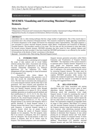 Maha Attia Hana Int. Journal of Engineering Research and Application www.ijera.com
Vol. 3, Issue 5, Sep-Oct 2013, pp.183-189
www.ijera.com 183 | P a g e
MVEMFI: Visualizing and Extracting Maximal Frequent
Itemsets
Maha Attia Hana*
*(Department of Electrical and Communication Department Canadian International College ElSheikh Zaid,
Deputed from Faculty of computers & Information, Helwan University, Egypt
ABSTRACT
Association rule is a data mining technique that has a huge number of applications. One of the crucial steps in
association rule is the extraction of frequent itemsets. This research is inspired by simple appealing visualization
of itemsets frequencies in the simple well known two dimension matrix representations. This paper proposes a
new procedure to extract maximal frequent itemsets called Matrix Visualization and Extraction of Maximal
Frequent Itemsets. The procedure consists of two steps. The first step sets the environment to mine data while
the second extracts frequent itemsets. MVEMFI procedure has been tested by three synthetic datasets and
processing time has been recorded. It has been found that MVEMFI performance is not affected by the number
of transactions or the density of items’ occurrences in the dataset.
Keywords – Association rules, Data mining, Maximal frequent itemset
I. INTRODUCTION
Association rule is a promising tool to expand
the scope of data analysis and to reveal hidden
relations among data values. Association rule miming
has wide spectrum of applications in the area of
customer relationship management [1], financial
applications [2], tax inspection [3], traffic
management [4] and computing in cloud environment
[5, 6], education [7, 8].
Association rules mines dataset by
discovering frequent patterns, then generates a set of
rules that reveals the relationship between dataset
items. The first step in association rule mining process
is to extract frequent itemsets and the final step is rule
generation. The most common used parameters for
data mining are support and confidence. There are two
ways two identify frequent itemsets either through
candidate generation as in Apriori [9, 10] or without
candidate generation as in pattern growth methods and
their modifications [11, 12, 13, 14, 15, 16]. Also, there
are three types of frequent itemsets; typical frequent
itemsets [9, 10], closed frequent itemsets [15, 16, 17]
and maximal frequent itemsets [11, 15, 18]. A typical
frequent itemset is any itemset with frequency above a
specific threshold. A closed frequent itemset is a
frequent itemset that doesn’t have a superset with the
same frequency. A maximal frequent itemset is a
frequent itemset which has no proper frequent
superset. Pruning the search of frequent itemsets
depends on two properties. The first property states
that if an itemset is infrequent, then all it supersets
must be infrequent. The second property is that if an
itemset is frequent, then all its subsets must be
frequent. This research proposes a new non-candidate
frequent itemsets generation procedure called Matrix
Extraction and Visualization of Frequent Itemsets
“MVEMFI”. The importance of the current research is
to represent and to visualize itemsets’ frequencies in a
naïve simple two dimension matrix notation.
MVEMFI procedure starts by constructing the matrix,
then it undergoes a few processing steps and evolves
by extracting frequent itemsets. The paper starts by
reviewing related work in section two. Section three
explains MVEMFI procedure while section four
explains the conducted experiments. The results are in
section five and the research is concluded in section
six along with suggested future work.
II. RELATED WORK
There exits many association rule mining
algorithms and this section reviews some of these
algorithms. Apriori Algorithm [9, 10] employs a
bottom-up search that enumerates every single
frequent itemset. It starts by examining the count of
single k-itemsets, then identifies frequent ones and
uses them to produce k+1-itemsets. Apriori repeats the
last two steps until no more frequent itemsets can be
found. The exponential complexity of algorithm limits
its usage to short patterns. Max-Miner [11] extracts
only the maximal frequent itemsets by generating all
the frequent itemsets using both bottom-up and top-
down traversal. After identifying maximal frequent
patterns, all frequent patterns are derived by scanning
database to determine their frequency. It uses subset
pruning for an infrequent itemset and “look ahead”
pruning for the subsets of a frequent itemset. It mines
long frequent itemsets and needs several scans to
database. Pincer-Search [12] identifies maximal
frequent itemsets and runs both bottom-up and top-
RESEARCH ARTICLE OPEN ACCESS
 
