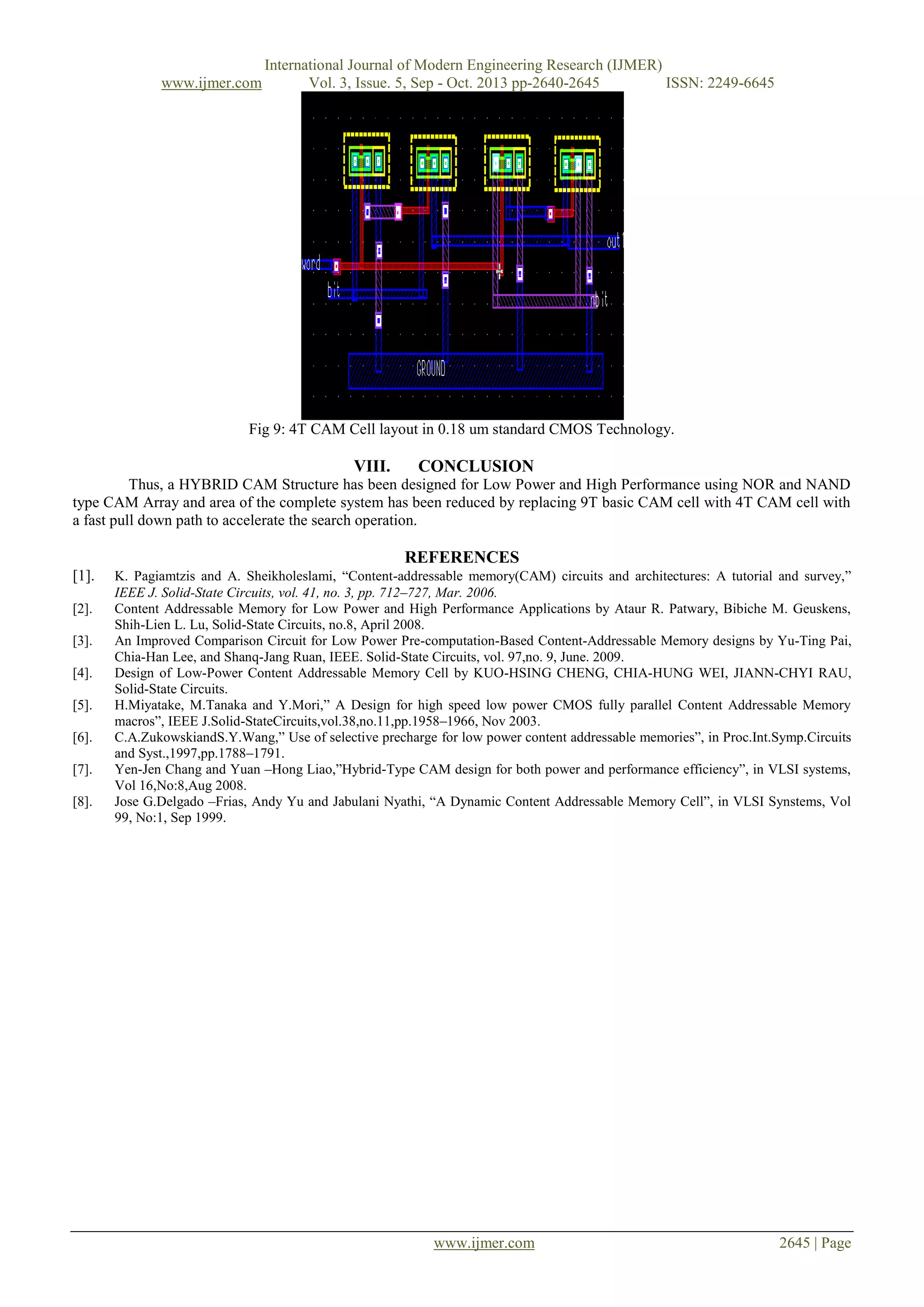 www.ijmer.com

International Journal of Modern Engineering Research (IJMER)
Vol. 3, Issue. 5, Sep - Oct. 2013 pp-2640-2645
ISSN: 2249-6645

Fig 9: 4T CAM Cell layout in 0.18 um standard CMOS Technology.

VIII.

CONCLUSION

Thus, a HYBRID CAM Structure has been designed for Low Power and High Performance using NOR and NAND
type CAM Array and area of the complete system has been reduced by replacing 9T basic CAM cell with 4T CAM cell with
a fast pull down path to accelerate the search operation.

REFERENCES
[1].
[2].
[3].
[4].
[5].
[6].
[7].
[8].

K. Pagiamtzis and A. Sheikholeslami, “Content-addressable memory(CAM) circuits and architectures: A tutorial and survey,”
IEEE J. Solid-State Circuits, vol. 41, no. 3, pp. 712–727, Mar. 2006.
Content Addressable Memory for Low Power and High Performance Applications by Ataur R. Patwary, Bibiche M. Geuskens,
Shih-Lien L. Lu, Solid-State Circuits, no.8, April 2008.
An Improved Comparison Circuit for Low Power Pre-computation-Based Content-Addressable Memory designs by Yu-Ting Pai,
Chia-Han Lee, and Shanq-Jang Ruan, IEEE. Solid-State Circuits, vol. 97,no. 9, June. 2009.
Design of Low-Power Content Addressable Memory Cell by KUO-HSING CHENG, CHIA-HUNG WEI, JIANN-CHYI RAU,
Solid-State Circuits.
H.Miyatake, M.Tanaka and Y.Mori,” A Design for high speed low power CMOS fully parallel Content Addressable Memory
macros”, IEEE J.Solid-StateCircuits,vol.38,no.11,pp.1958–1966, Nov 2003.
C.A.ZukowskiandS.Y.Wang,” Use of selective precharge for low power content addressable memories”, in Proc.Int.Symp.Circuits
and Syst.,1997,pp.1788–1791.
Yen-Jen Chang and Yuan –Hong Liao,”Hybrid-Type CAM design for both power and performance efficiency”, in VLSI systems,
Vol 16,No:8,Aug 2008.
Jose G.Delgado –Frias, Andy Yu and Jabulani Nyathi, “A Dynamic Content Addressable Memory Cell”, in VLSI Synstems, Vol
99, No:1, Sep 1999.

www.ijmer.com

2645 | Page

 
