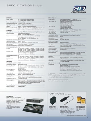 SPE Ci fiC A T io N S                                                   As of April, 2011




[GENERAL]                                                                                         [Video Output]
Power Supply:               DC 7.2 V (when the battery is used)/                                  HDMI Output:                HDMI type A connector × 1, HDMI (3D)
                            7.9 V (when the AC adapter is used)                                                               3D compatible (not compatible with VIERA Link)
Power Consumption:          17 W (recording)                                                      [set to 59.94 Hz]:          1080/60i*2 (Frame Packing)
                                                                                                                              1080/24p*2 (Frame Packing)
Operating Temperature: 0 °C to 40 °C (32 °F to 104 °F)                                                                        720/60p*2 (Frame Packing)
Operating Humidity:         10 % to 80 % (No condensation)                                                                    1080/60i*2, 720/60p*2, 480/60p*2
Weight:                     Approx. 2.4 kg (5.3 lb) (excluding battery)                           [set to 50 Hz]:             1080/50i (Frame Packing)
Dimensions (W x H x D): 158 mm × 187 mm × 474 mm, excluding the projecting part                                               720/50p (Frame Packing)
                            (6-1/4 inches × 7-3/8 inches × 18-11/16 inches)                                                   1080/50i, 720/50p, 576/50p
[CAMERA]                                                                                          HD SDI Output:              BNC × 2 (HD SDI 1/2 for L/R), 0.8 V [p-p], 75 Ω
                                                                                                   [set to 59.94 Hz]:         1080/60i*2, 1080/24PsF*2, 720/60p*2
Pick-up Device:             1/4.1 type MOS solid-state image sensing device × 3 × 2                [set to 50 Hz]:            1080/50i, 720/50p
Picture Elements:           Effective picture elements:                                           [Audio System]
                            Approx. 2,070,000 pixels × 3 (16:9) × 2
                                                                                                  Compression Method:         Recording/playback: Dolby Digital/2 channels
Lens:                       Motorized 5.6 x zoom, F1.8 (WIDE) to F2.4 (TELE)
                            Focal Length (f=4.2 mm to 23.5 mm)                                    Sampling Frequency:         48 kHz
                            (35 mm equivalent: 47.1 mm to 264 mm), 16:9                           Quantization:               16 bit
Optical Color Separation: Prism system                                                            Compressed Bit-Rate:        PH mode: 384 kbps
Optical Axis Interval :     Approx. 60 mm                                                         [Audio Input/Output]
Minimum Shooting Distance: Approx.1.2 m (47-1/4 inches) (all zoom range)                          Internal Microphone:        Stereo Microphone
Gain Settings:              0 to +24 dB (variable in 1 dB steps)                                  XLR Input:                  XLR 3-pin × 2 (INPUT 1, INPUT 2), High Impedance
Color Temperature Settings: 3200 K/5600 K preset, Ach, Bch                                                                    LINE: 0 dBu, MIC: –50 dBu/–60 dBu (selectable in menu)
Shutter Speed [set to 59.9 Hz]:                                                                   HDMI Output:                2 channels (Linear PCM)
(Preset)                    60i, 60p mode: 1/60 sec., 1/100 sec., 1/120 sec., 1/250 sec.          Headphone output:           Stereo mini jack (3.5 mm diameter) × 1
                            30p mode: 1/30 sec., 1/50 sec., 1/60 sec., 1/120 sec., 1/250 sec.     Built-in Speaker:           20 mm (round) × 1
                            24p mode: 1/24 sec., 1/50 sec., 1/60 sec., 1/120 sec., 1/250 sec.
                                                                                                  [Other Input/Output]
(Synchro Scan)              60i, 60p mode: 1/60.0 sec. to 1/250.0 sec.
                            30p mode: 1/30.0 sec. to 1/250.0 sec.                                 Camera Remote:              Super mini jack (2.5 mm diameter) × 1 (ZOOM, REC S/S)
                            24p mode: 1/24.0 sec. to 1/250.0 sec.                                                             Mini jack (3.5 mm diameter) × 1 (FOCUS, IRIS)
                                                                                                                              Super mini jack (2.5 mm diameter) × 1 (CONV.)
Shutter Speed [set to 50 Hz]:
(Preset)                    50i, 50p mode: 1/50 sec., 1/60 sec., 1/120 sec., 1/250 sec.           [Monitor]
                            25p mode: 1/25 sec., 1/50 sec., 1/60 sec., 1/120 sec., 1/250 sec.     LCD monitor:                81.3 mm (3.2 inches), approx. 921,000 pixels, 16:9,
(Synchro Scan)              50i, 50p mode: 1/50.0 sec. to 1/250.0 sec.                                                        LCD color monitor
                            25p mode: 1/25.0 sec. to 1/250.0 sec.                                 Viewfinder:                 11.4 mm (0.45 inches), approx. 1,226,000 pixels, 16:9,
[Recording]                                                                                                                   LCD color viewfinder
Recording Specification: AVCHD                                                                    [Standard Accessories]
Compression Method:         MPEG-4 AVC/H.264                                                      Accessories:           AC adapter with AC power supply cable,
Recording Media*1:          SD Memory Card: 512 MB, 1 GB, 2 GB (FAT12 and FAT16)                                         Battery (5400 mAh × 1),
                            SDHC Memory Card: 4 GB, 6 GB, 8 GB, 12 GB, 16 GB,                                            Battery charger with AC power supply cable,
                            32 GB (FAT32)                                                                                Microphone holder with adapter and screws,
                                                                                                                         Eye cup, Lens cap, Input terminal cover × 2,
Recording Format:           AVCHD PH mode
                                                                                                                         Screw spacer, CD-ROM (contents repair software)
 [set to 59.9 Hz]           1080/60i*2, 1080/30p*2 (over 60i*2)
                            1080/24p*2 (native*3), 720/60p*2
 [set to 50 Hz]             1080/50i, 1080/25p (over 50i), 720/50p
                                                                                                  *1: SD/SDHC Memory card (8MB to 32GB) can be used for reading metadata. Use an SD/
Transmission Rate:          Approx. 21 Mbps (VBR/PH mode)                                         SDHC Memory Card of class 4 or above when recording. The SDXC card cannot be used.
Recording Time:             Approx. 180 min. (rough indication)                                   *2: 24p=23.98p, 30p=29.97p, 60p=59.94p and 60i=59.94i
                            with a Panasonic SDHC 32 GB Memory Card is used                       *3: In the Native mode, AG-3DA1 record only active frames.
SD Memory Card slot:        2 slots (for left/right)
SD Memory Card:             Maximum number of clips to be recorded continuously: 200 clips        Weight and dimensions shown are approximate.
                            (when formatting and recording continues without removing the card)   Specifications are subject to change without notice.
                            Maximum number of clips to be played back: 200 clips
                            (up to 200 clips can be displayed)
Thumbnail Display:          8 thumbnails/page
Editing Functions:          Delete, Protect




                                                                                                    o P Ti o NS                            As of April, 2011

AV-HS450
Multi-Format Live Switcher
This live switcher supports a variety of
3D output formats and allows wipe,
dissolve and other effects.
It can switch up to eight pairs
of 3D video sources as
standard.
*Option Boards: An AV-HS04M7D                                                                       CGA-D54                  AG-MC200G                                RP-SDW32G/
3D SDI Output Board is required
for 3D output.
                                                                                                    Battery Pack             XLR Microphone                           RP-SDW16G
                                                                                                    • 7.2 V 5,400 mAh        • Sensitivity: -40 dB ±3.5 dB            SDHC Memory
                                                                                                                             (0dB=1V/Pa, at 1kHz)                     Card
                                                                                                                             • Maximum Input level: 127 dB
                                                                                                                             (1000Hz, Distortion within 1%)
                                                                                                                             • S/N: More than 69 dB
                                                                                                                                              * These options are not available in some areas.

                                                                                                                                                                                                 10
 