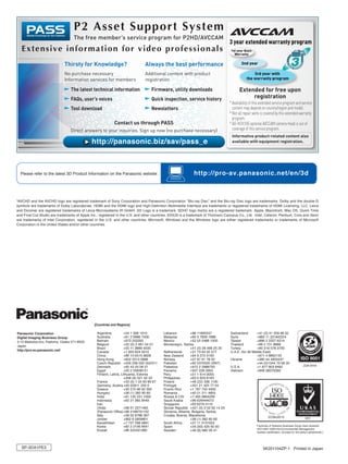 Please refer to the latest 3D Product Information on the Panasonic website.                                http://pro-av.panasonic.net/en/3d



*AVCHD and the AVCHD logo are registered trademark of Sony Corporation and Panasonic Corporation “Blu-ray Disc” and the Blu-ray Disc logo are trademarks. Dolby and the double-D
symbols are trademarks of Dolby Laboratories. HDMI and the HDMI logo and High-Definition Multimedia Interface are trademarks or registered trademarks of HDMI Licensing, LLC. Leica
and Dicomar are registered trademarks of Leica Microsystems IR GmbH. SD Logo is a trademark. SDHC logo marks are a registered trademark. Apple, Macintosh, Mac OS, Quick Time
and Final Cut Studio are trademarks of Apple Inc., registered in the U.S. and other countries. EDIUS is a trademark of Thomson Canopus Co., Ltd. Intel, Celeron, Pentium, Core and Xeon
are trademarks of Intel Corporation, registered in the U.S. and other countries. Microsoft, Windows and the Windows logo are either registered trademarks or trademarks of Microsoft
Corporation in the United States and/or other countries.




                                               [Countries and Regions]

Panasonic Corporation                           Argentina          +54 1 308 1610          Lebanon           +96 11665557           Switzerland        +41 (0) 41 259 96 32
Digital Imaging Business Group                  Australia          +61 2 9986 7400         Malaysia          +60 3 7809 7888        Syria              +963 11 2318422/4
2-15 Matsuba-cho, Kadoma, Osaka 571-8503        Bahrain            +973 252292             Mexico            +52 55 5488 1000       Taiwan             +886 2 2227 6214
Japan                                           Belgium            +32 (0) 2 481 04 57     Montenegro, Serbia                       Thailand           +66 2 731 8888
                                                Brazil             +55 11 3889 4035                          +41 (0) 26 466 25 20   Turkey             +90 216 578 3700
http://pro-av.panasonic.net/
                                                Canada             +1 905 624 5010         Netherlands       +31 73 64 02 577       U.A.E. (for All Middle East)
                                                China              +86 10 6515 8828        New Zealand       +64 9 272 0100                            +971 4 8862142
                                                Hong Kong          +852 2313 0888          Norway            +47 67 91 78 00        Ukraine            +380 44 4903437
                                                Czech Republic +420 236 032 552/511        Pakistan          +92 5370320 (SNT)                         +44 (0)1344 70 69 20
                                                Denmark            +45 43 20 08 57         Palestine         +972 2 2988750         U.S.A.             +1 877 803 8492
                                                Egypt              +20 2 23938151          Panama            +507 229 2955          Vietnam            +848 38370280
                                                Finland, Latvia, Lithuania, Estonia        Peru              +51 1 614 0000
                                                                   +358 (9) 521 52 53      Philippines       +63 2 633 6163
                                                France             +33 (0) 1 55 93 66 67   Poland            +48 (22) 338 1100
                                                Germany, Austria +49 (0)611 235 0          Portugal          +351 21 425 77 04
                                                Greece             +30 210 96 92 300       Puerto Rico       +1 787 750 4300
                                                Hungary            +36 (1) 382 60 60       Romania           +40 21 211 4855
                                                India              +91 120 247 1000        Russia & CIS      +7 495 9804206
                                                Indonesia          +62 21 385 9449         Saudi Arabia      +96 626444072
                                                Iran                                       Singapore         +65 6270 0110
                                                (Vida)             +98 21 2271463          Slovak Republic +421 (0) 2 52 92 14 23
                                                (Panasonic Office) +98 2188791102          Slovenia, Albania, Bulgaria, Serbia,
                                                Italy              +39 02 6788 367         Croatia, Bosnia, Macedonia
                                                Jordan             +962 6 5859801                            +36 (1) 382 60 60
                                                Kazakhstan         +7 727 298 0891         South Africa      +27 11 3131622
                                                Korea              +82 2 2106 6641         Spain             +34 (93) 425 93 00                      Factories of Systems Business Group have received
                                                                                                                                                     ISO14001:2004-the Environmental Management
                                                Kuwait             +96 522431385           Sweden            +46 (8) 680 26 41
                                                                                                                                                     System certification. (Except for 3rd party’s peripherals.)




  SP-3DA1PE3                                                                                                                                              5K201104ZP-1 Printed in Japan
 