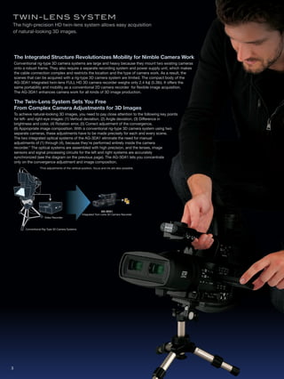 Twi N - lE N S S y S T EM
The high-precision HD twin-lens system allows easy acquisition
of natural-looking 3D images.




    The Integrated Structure Revolutionizes Mobility for Nimble Camera Work
    Conventional rig-type 3D camera systems are large and heavy because they mount two existing cameras
    onto a robust frame. They also require a separate recording system and power supply unit, which makes
    the cable connection complex and restricts the location and the type of camera work. As a result, the
    scenes that can be acquired with a rig-type 3D camera system are limited. The compact body of the
    AG-3DA1 integrated twin-lens FULL HD 3D camera recorder weighs only 2.4 kg (5.3lb). It offers the
    same portability and mobility as a conventional 2D camera recorder for flexible image acquisition.
    The AG-3DA1 enhances camera work for all kinds of 3D image production.

    The Twin-Lens System Sets You Free
    From Complex Camera Adjustments for 3D Images
    To achieve natural-looking 3D images, you need to pay close attention to the following key points
    for left- and right-eye images: (1) Vertical deviation, (2) Angle deviation, (3) Difference in
    brightness and color, (4) Rotation error, (5) Correct adjustment of the convergence,
    (6) Appropriate image composition. With a conventional rig-type 3D camera system using two
    separate cameras, these adjustments have to be made precisely for each and every scene.
    The two integrated optical systems of the AG-3DA1 eliminate the need for manual
    adjustments of (1) through (4), because they're performed entirely inside the camera
    recorder.* The optical systems are assembled with high precision, and the lenses, image
    sensors and signal processing circuits for the left and right systems are accurately
    synchronized (see the diagram on the previous page). The AG-3DA1 lets you concentrate
    only on the convergence adjustment and image composition.
                    *Fine adjustments of the vertical position, focus and iris are also possible.




                                                                      AG-3DA1
                                                      Integrated Twin-Lens 3D Camera Recorder
                        Video Recorder



          Conventional Rig-Type 3D Camera Systems




3
 