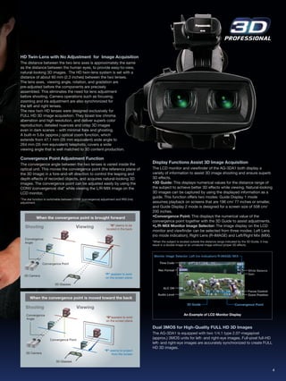 HD Twin-Lens with No Adjustment for Image Acquisition
The distance between the two lens axes is approximately the same
as the distance between the human eyes, to provide easy-to-view,
natural-looking 3D images. The HD twin-lens system is set with a
distance of about 60 mm (2.3 inches) between the two lenses.
The lens axes, viewing angle, rotation, and gradation are
pre-adjusted before the components are precisely
assembled. This eliminates the need for lens adjustment
before shooting. Camera operations such as focusing,
zooming and iris adjustment are also synchronized for
the left and right lenses.
The new twin HD lenses were designed exclusively for
FULL HD 3D image acquisition. They boast low chroma
aberration and high resolution, and deliver superb color
reproduction, detailed nuances and crisp 3D images
even in dark scenes − with minimal flare and ghosting.
A built-in 5.6x (approx.) optical zoom function, which
extends from 47.1 mm (35 mm equivalent) wide angle to
264 mm (35 mm equivalent) telephoto, covers a wide
viewing angle that is well matched to 3D content production.

Convergence Point Adjustment Function
The convergence angle between the two lenses is varied inside the                        Display Functions Assist 3D Image Acquisition
optical unit. This moves the convergence point (the reference plane of                   The LCD monitor and viewfinder of the AG-3DA1 both display a
the 3D image) in a fore-and-aft direction to control the leaping and                     variety of information to assist 3D image shooting and ensure superb
depth effects of recorded objects, and acquires natural-looking 3D                       3D effects.
images. The convergence point can be adjusted easily by using the                        •3D Guide: This displays numerical values for the distance range of
CONV (convergence) dial* while viewing the L/R-MIX image on the                          the subject to achieve better 3D effects while viewing. Natural-looking
LCD monitor.                                                                             3D images can be captured by using the displayed information as a
                                                                                         guide. This function offers two modes: Guide Display 1 mode
*The dial function is switchable between CONV (convergence) adjustment and IRIS (iris)
adjustment.                                                                              assumes playback on screens that are 196 cm/ 77 inches or smaller,
                                                                                         and Guide Display 2 mode is designed for a screen size of 508 cm/
                                                                                         200 inches.
            When the convergence point is brought forward                                •Convergence Point: This displays the numerical value of the
                                                                                         convergence point together with the 3D Guide to assist adjustments.
            When the convergence point is brought forward
   Shooting                               Viewing                   "B" seems to be      •L/R-MIX Monitor Image Selector: The image display on the LCD
                                                                 located in the back.
   Shooting                               Viewing                    "B" seems to be     monitor and viewfinder can be selected from three modes: Left Lens
                                                                  located in the back.   (no mode indication), Right Lens (R-IMAGE) and Left/Right Mix (MIX).
   Convergence
   Angle                                                                                 *When the subject is located outside the distance range indicated by the 3D Guide, it may
   Convergence                                                                           result in a double image or an unnatural image without proper 3D effects.
   Angle

                                                                                          Monitor Image Selector: Left (no indication)/R-IMAGE/MIX

                Convergence Point                                                             Time Code

                 Convergence Point                                                           Rec Format                                                           White Balance
                                                                "F" appears to exist                                                                              Gain
   3D Camera
                                                                on the screen plane.
                                                                "F" appears to exist
   3D Camera
                          3D Glasses                             on the screen plane.
                                                                                                 ALC ON
                          3D Glasses
      When the convergence point is moved toward the back                                                                                                         Focus Control
                                                                                             Audio Level                                                          Zoom Position
      When the convergence point is moved toward the back
   Shooting                               Viewing
                                                                                                                   3D Guide                             Convergence Point
   Shooting
   Convergence
                                          Viewing
                                                                 "B"appears to exist
     ngle                                                                                                        An Example of LCD Monitor Display
    Convergence                                                  on the screen plane.
                                                                 "B"appears to exist
     ngle
                                                                 on the screen plane.

                                                                                         Dual 3MOS for High-Quality FULL HD 3D Images
                      Convergence Point                                                  The AG-3DA1 is equipped with two 1/4.1 type 2.07-megapixel
                      Convergence Point
                                                                                         (approx.) 3MOS units for left- and right-eye images. Full-pixel full-HD
                                                                                         left- and right-eye images are accurately synchronized to create FULL
                                                                "F" seems to project
   3D Camera                                                         from the screen.    HD 3D images.
                                                                "F" seems to project
    3D Camera                                                        from the screen.
                          3D Glasses
                           3D Glasses

                                                                                                                                                                                     4
 