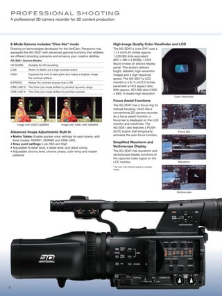 Pro fE S S io N Al S H o oTi Ng
    A professional 3D camera recorder for 3D content production




    6-Mode Gamma includes "Cine-like" mode                                     High Image Quality Color Viewfinder and LCD
    Drawing on technologies developed for the VariCam, Panasonic has           The AG-3DA1's color EVF uses a
    equipped the AG-3DA1 with advanced gamma functions that address            1.14 cm/0.45 inches approx.
    six different shooting scenarios and enhance your creative abilities.      1,226,000 dots-equivalent
    AG-3DA1 Gamma Modes                                                        (852 x 480 x 3 [RGB] ) LCOS
    HD NORM:       Suitable for HD recording
                                                                               (liquid crystal on silicon) display
                                                                               panel. This system delivers
    LOW:           Works to flatten out a high contrast scene
                                                                               bright, detailed, high-resolution
    HIGH:          Expands the tone of dark parts and makes a brighter image   images and a high response
                   the contrast softens                                        speed. The AG-3DA1's LCD
    B.PRESS:       Makes the contrast sharper than LOW                         monitor is a 8.13 cm/3.2 inches
    CINE-LIKE D: The Cine-Like mode shifted to prioritize dynamic range        panel with a 16:9 aspect ratio.
                                                                               With approx. 921,000 dots (1920
    CINE-LIKE V: The Cine-Like mode shifted to prioritize contrast
                                                                               x 480), it boasts high resolution.
                                                                                                                          Color Viewfinder
                                                                               Focus Assist Functions
                                                                               The AG-3DA1 has a focus ring for
                                                                               manual focusing, much like a
                                                                               conventional 2D camera recorder.
                                                                               As a focus assist function, a
                                                                               focus bar is displayed on the LCD
           Image with VIDEO GAMMA              Image with CINE-LIKE GAMMA      monitor and viewfinder. The
                                                                               AG-3DA1 also features a PUSH
    Advanced Image Adjustments Built-In                                        AUTO button that temporarily                  Focus Bar
    • Matrix Tables: Enable quicker color settings for each scene, with        activates the auto focus function.
      three modes: NORM1, NORM2 and CINE-LIKE.
                                                                               Simplified Waveform and
    • Knee point settings: Low, Mid and High
    • Adjustable H detail level, V detail level, and detail coring             Vectorscope Display
    • Adjustable chroma level, chroma phase, color temp and master             The AG-3DA1 has waveform and
      pedestal                                                                 vectorscope display functions of
                                                                               the captured video signal on the
                                                                               LCD monitor.                                  Waveform
                                                                               * for only Left channel signal in camera
                                                                               mode.




                                                                                                                           Vectorscope




5
 