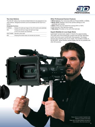 Two User Buttons                                                               Other Professional Camera Features
The AG-3A1 allows four functions (listed below) to be assigned to two          • White balance: Two memories (A/B) and Preset (3200K or 5600K).
user buttons. Assigned functions can be accessed at the touch of a             • Mode check: Displays a list of the camera settings on the
button.                                                                          viewfinder and monitor.
Assignable Functions                                                           • Zebra: Select any two levels from among 50% to 105%.
R-IMAGE:     Displays the right-eye image on the LCD monitor and viewfinder.
                                                                               • Color bar and 1 kHz test-tone output.
                                                                               • Tally lamps: Provided on the unit's front and rear.
MIX:         Overlays the left-eye image and right-eye image
             on the LCD monitor and viewfinder.                                Superb Mobility for Low-Angle Shots
SHOT MARK: Records a shot mark.                                                Lightweight camera body weighs 2.4 kg (5.3 lb.) approximately.
INH:         Pressing this button does not activate any function.              The upper part of the handle grip contains both the Rec Start/Stop
                                                                               button and a lens zoom control (with three speeds). This design
                                                                               assures easy shooting even at low angles. The excellent mobility of
                                                                               the AG-3DA1 allows flexible camera angles that are not possible with
                                                                               other 3D cameras.




                                                                                                                   *Shown above is a sample of operation style.
                                                                                                                            Mattebox is a product of the Vocas.
                                                                                                               Please refer to the latest Mattebox Information at
                                                                                                                      Vocas website.<http://www.vocas.com/>
                                                                                                                                                                    6
 