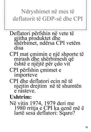 Ndryshimet në mes të deflatorit të GDP-së dhe CPI Deflatori përfshin në vete të gjitha produktet dhe shërbimet, ndërsa CPI vetëm disa CPI mat çmimin e një shporte të mirash dhe shërbimesh që është e njëjtë për çdo vit CPI përfshin çmimet e importeve CPI dhe deflatori ecin në të njejtin drejtim  në të shumtën e rasteve.  Ushtrim: Në vitin 1974, 1979 deri me 1980 rritja e CPI ka qenë më ë lartë sesa deflatori: Sqaro? 